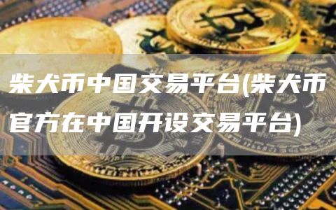 柴犬币中国交易平台 - 柴犬币官方在中国开设交易平台
